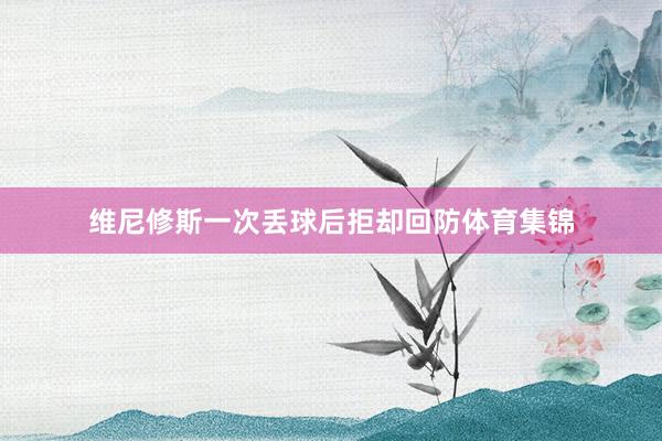 维尼修斯一次丢球后拒却回防体育集锦