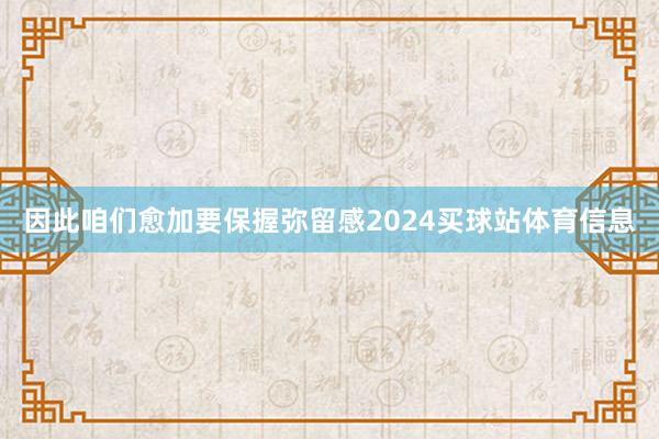 因此咱们愈加要保握弥留感2024买球站体育信息