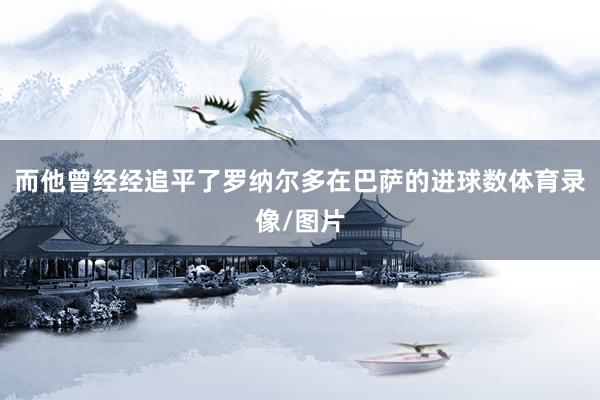 而他曾经经追平了罗纳尔多在巴萨的进球数体育录像/图片