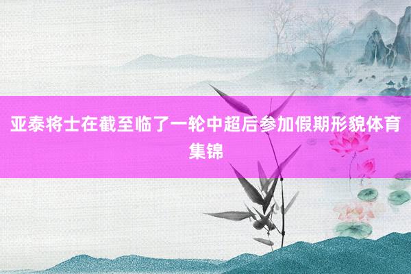 亚泰将士在截至临了一轮中超后参加假期形貌体育集锦