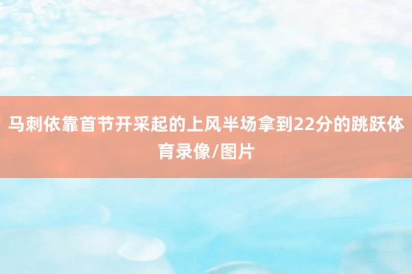 马刺依靠首节开采起的上风半场拿到22分的跳跃体育录像/图片