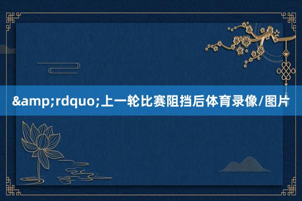 &rdquo;　　上一轮比赛阻挡后体育录像/图片