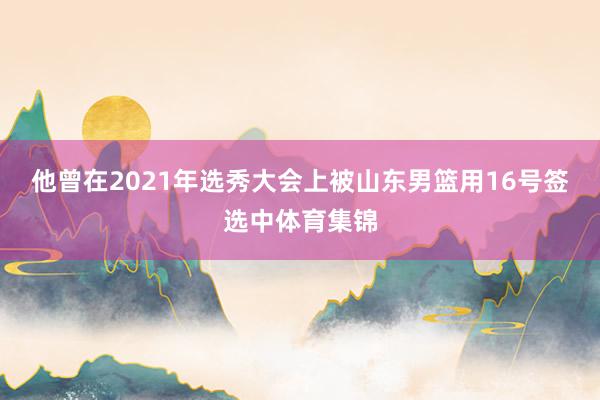 他曾在2021年选秀大会上被山东男篮用16号签选中体育集锦