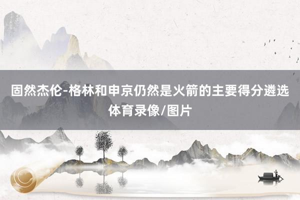 固然杰伦-格林和申京仍然是火箭的主要得分遴选体育录像/图片