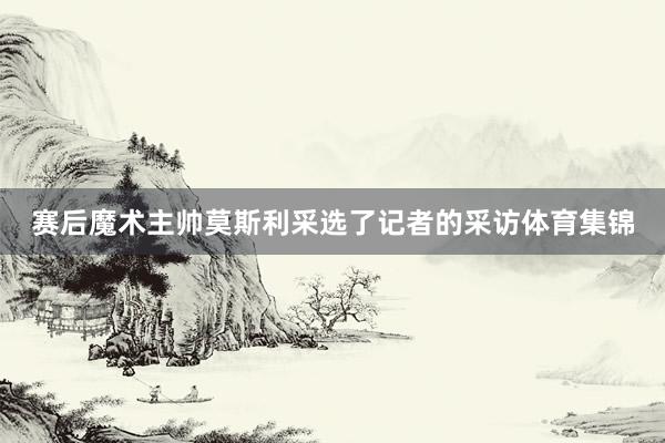 赛后魔术主帅莫斯利采选了记者的采访体育集锦