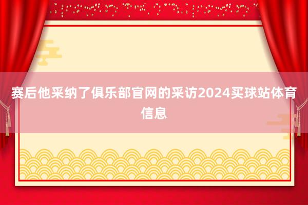 赛后他采纳了俱乐部官网的采访2024买球站体育信息