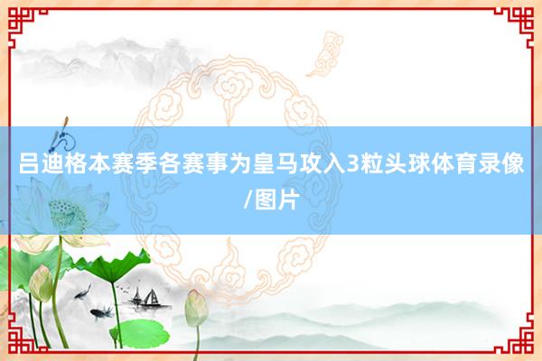 吕迪格本赛季各赛事为皇马攻入3粒头球体育录像/图片