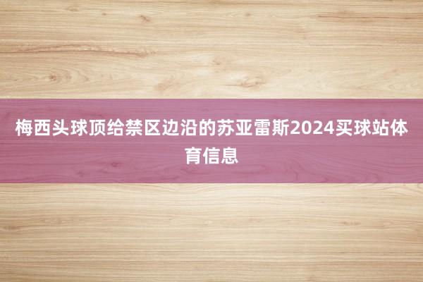梅西头球顶给禁区边沿的苏亚雷斯2024买球站体育信息
