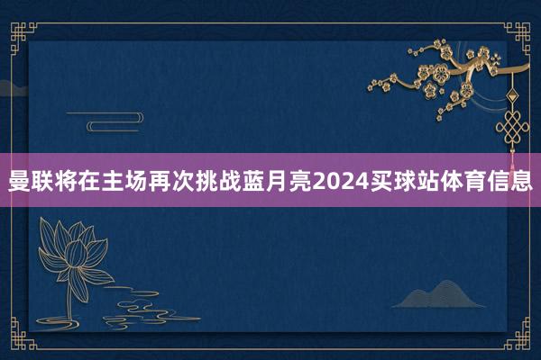 曼联将在主场再次挑战蓝月亮2024买球站体育信息