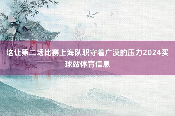 这让第二场比赛上海队职守着广漠的压力2024买球站体育信息