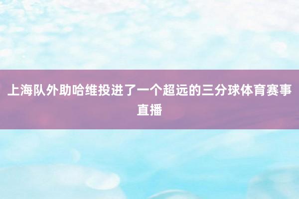上海队外助哈维投进了一个超远的三分球体育赛事直播