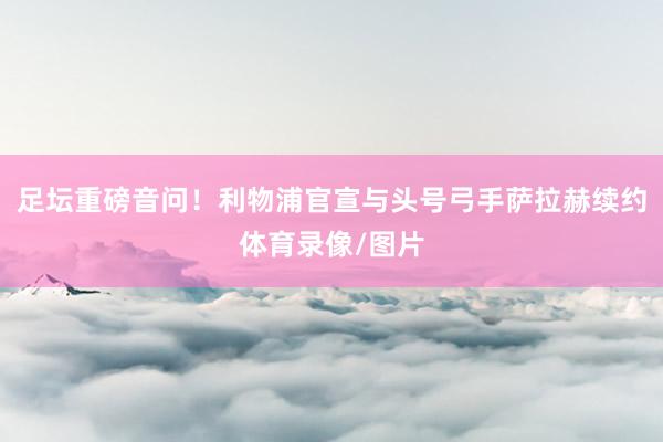 足坛重磅音问！利物浦官宣与头号弓手萨拉赫续约体育录像/图片