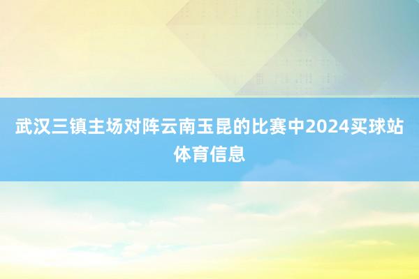 武汉三镇主场对阵云南玉昆的比赛中2024买球站体育信息
