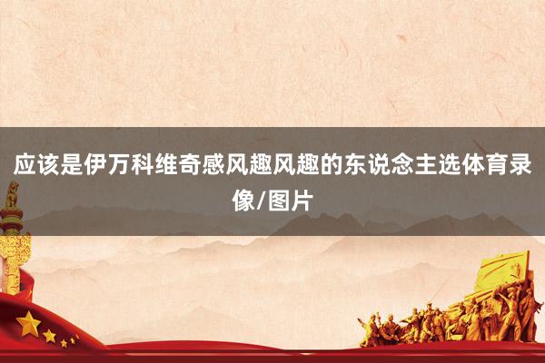 应该是伊万科维奇感风趣风趣的东说念主选体育录像/图片