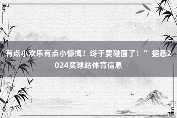 有点小欢乐有点小慷慨！终于要碰面了！” 据悉2024买球站体育信息