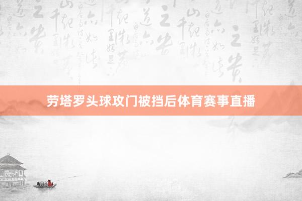 劳塔罗头球攻门被挡后体育赛事直播
