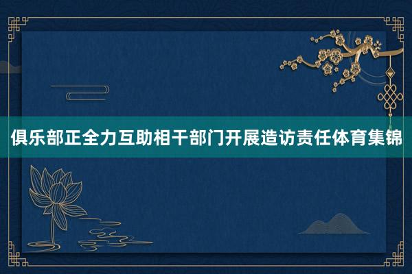俱乐部正全力互助相干部门开展造访责任体育集锦