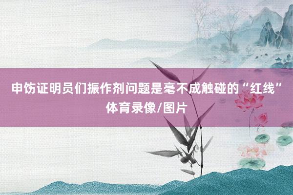 申饬证明员们振作剂问题是毫不成触碰的“红线”体育录像/图片