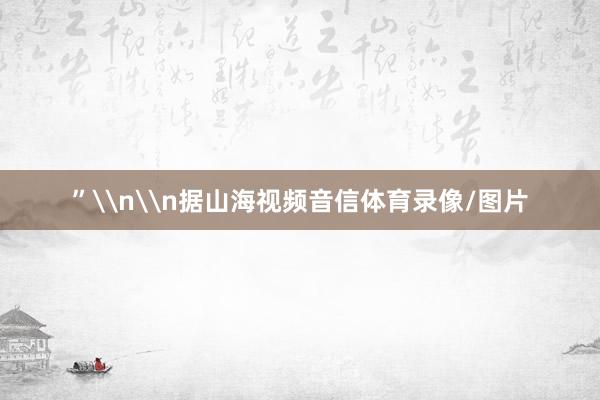 ”\n\n据山海视频音信体育录像/图片