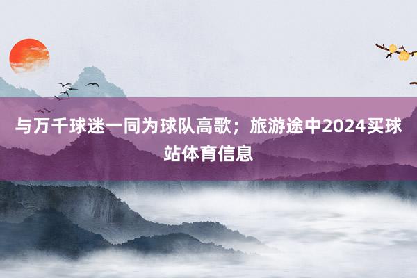 与万千球迷一同为球队高歌；旅游途中2024买球站体育信息