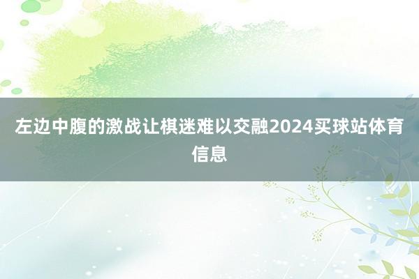左边中腹的激战让棋迷难以交融2024买球站体育信息