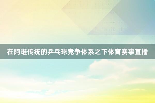 在阿谁传统的乒乓球竞争体系之下体育赛事直播