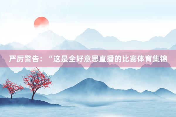 严厉警告：“这是全好意思直播的比赛体育集锦