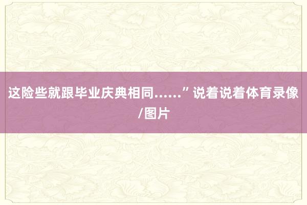 这险些就跟毕业庆典相同......”说着说着体育录像/图片