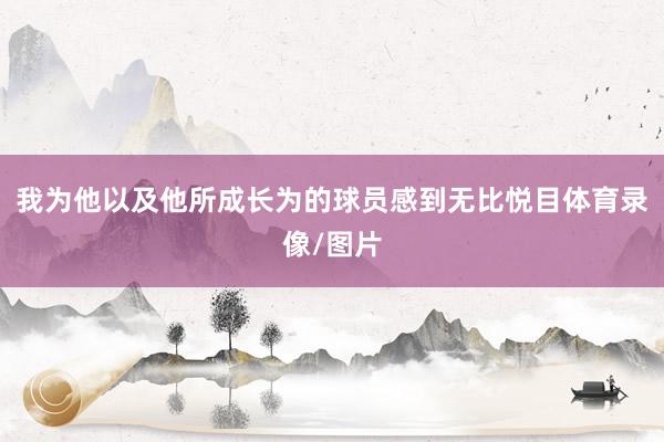 我为他以及他所成长为的球员感到无比悦目体育录像/图片