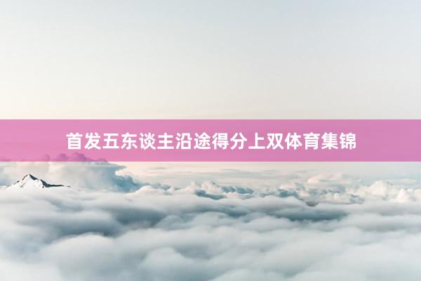 首发五东谈主沿途得分上双体育集锦