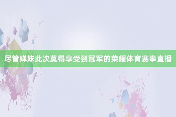 尽管婵妹此次莫得享受到冠军的荣耀体育赛事直播