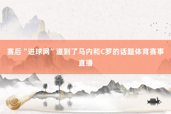 赛后“进球网”道到了马内和C罗的话题体育赛事直播