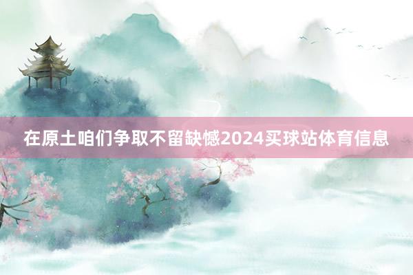 在原土咱们争取不留缺憾2024买球站体育信息