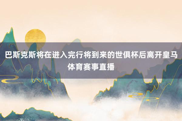 巴斯克斯将在进入完行将到来的世俱杯后离开皇马体育赛事直播