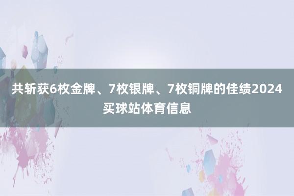 共斩获6枚金牌、7枚银牌、7枚铜牌的佳绩2024买球站体育信息