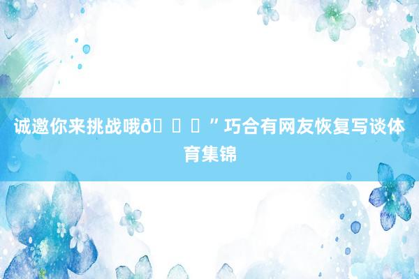 诚邀你来挑战哦😝”巧合有网友恢复写谈体育集锦