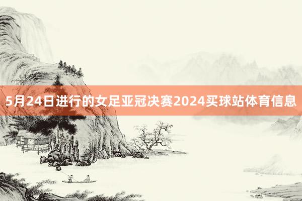 5月24日进行的女足亚冠决赛2024买球站体育信息