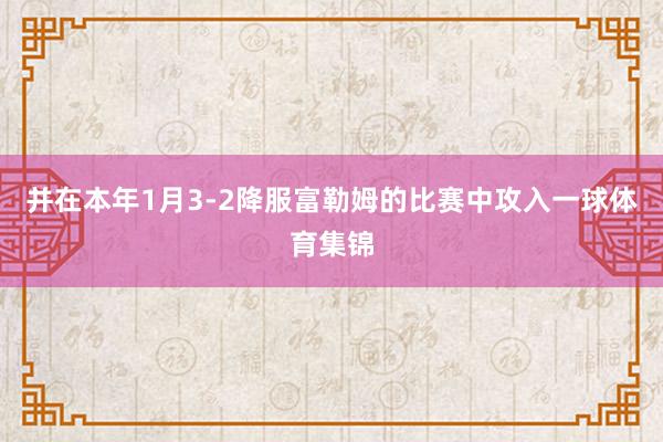 并在本年1月3-2降服富勒姆的比赛中攻入一球体育集锦