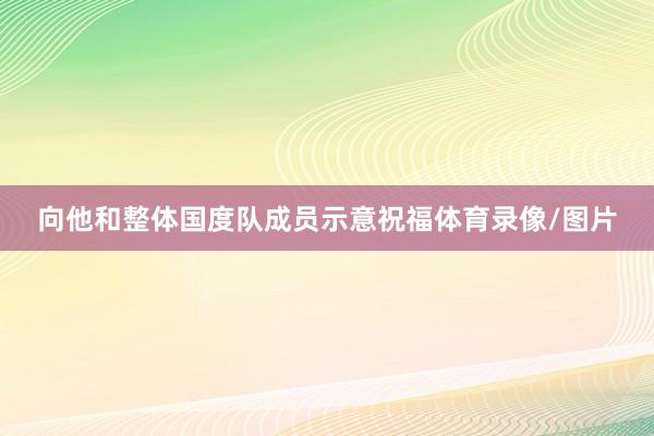 向他和整体国度队成员示意祝福体育录像/图片