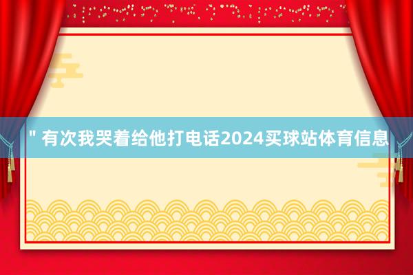 ＂有次我哭着给他打电话2024买球站体育信息