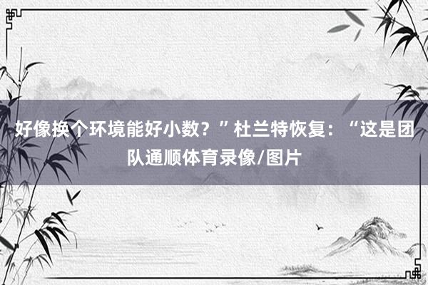 好像换个环境能好小数？”杜兰特恢复：“这是团队通顺体育录像/图片