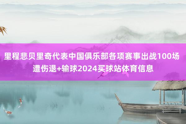 里程悲贝里奇代表中国俱乐部各项赛事出战100场 遭伤退+输球2024买球站体育信息