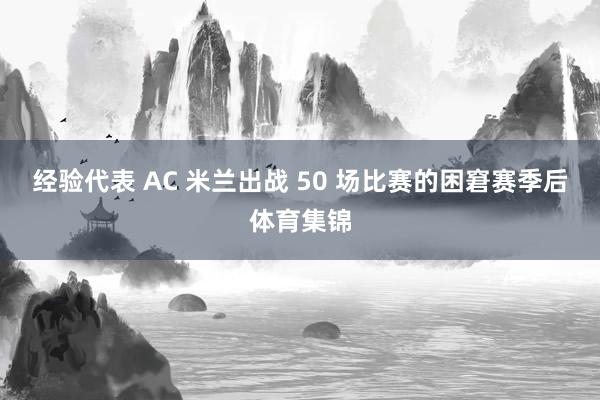 经验代表 AC 米兰出战 50 场比赛的困窘赛季后体育集锦