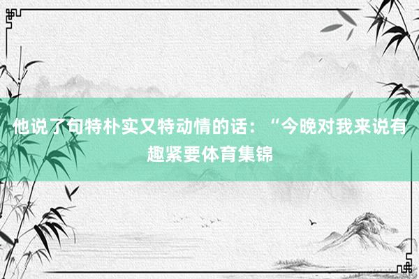 他说了句特朴实又特动情的话：“今晚对我来说有趣紧要体育集锦