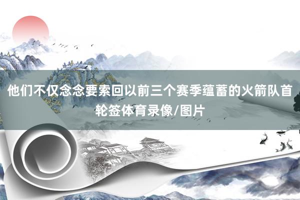 他们不仅念念要索回以前三个赛季蕴蓄的火箭队首轮签体育录像/图片