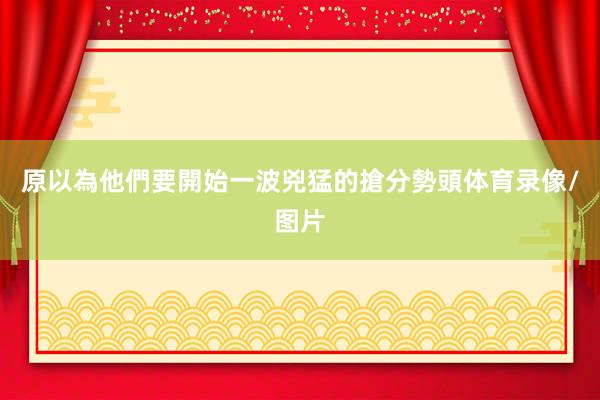 原以為他們要開始一波兇猛的搶分勢頭体育录像/图片