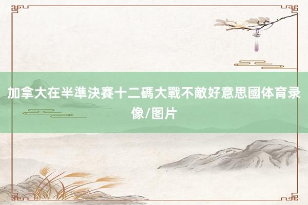 加拿大在半準決賽十二碼大戰不敵好意思國体育录像/图片