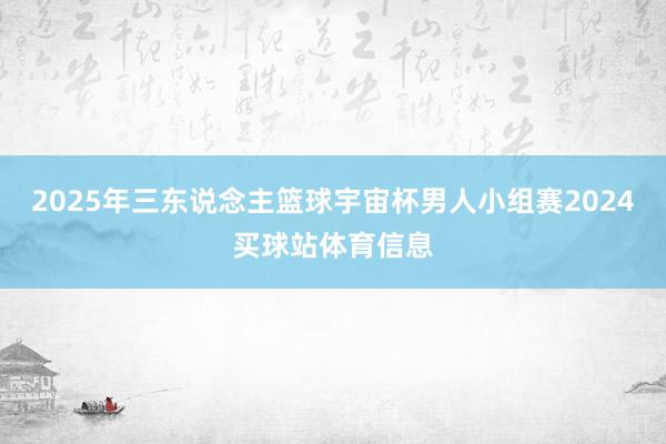 2025年三东说念主篮球宇宙杯男人小组赛2024买球站体育信息