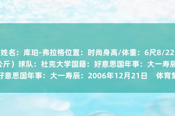 姓名：库珀-弗拉格位置：时尚身高/体重：6尺8/221磅（2.03米/100.2公斤）球队：杜克大学国籍：好意思国年事：大一寿辰：2006年12月21日    体育集锦