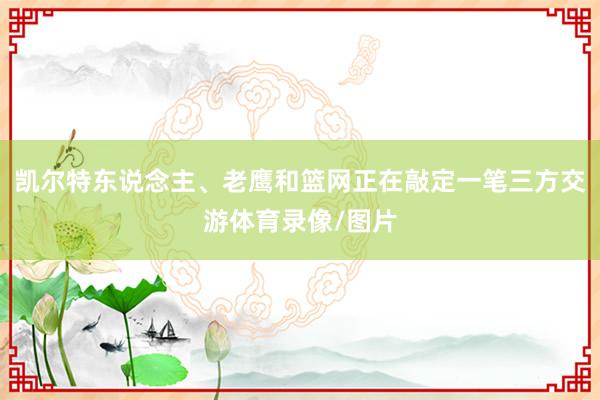 凯尔特东说念主、老鹰和篮网正在敲定一笔三方交游体育录像/图片